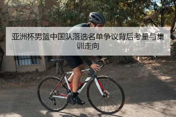 亚洲杯男篮中国队落选名单争议背后考量与集训走向