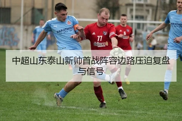 中超山东泰山新帅首战阵容边路压迫复盘与信号